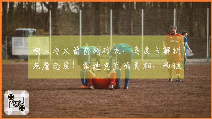 湖人与火箭首轮对决，乌度卡解析老詹态度！雷迪克直面真相，两位球员成焦点