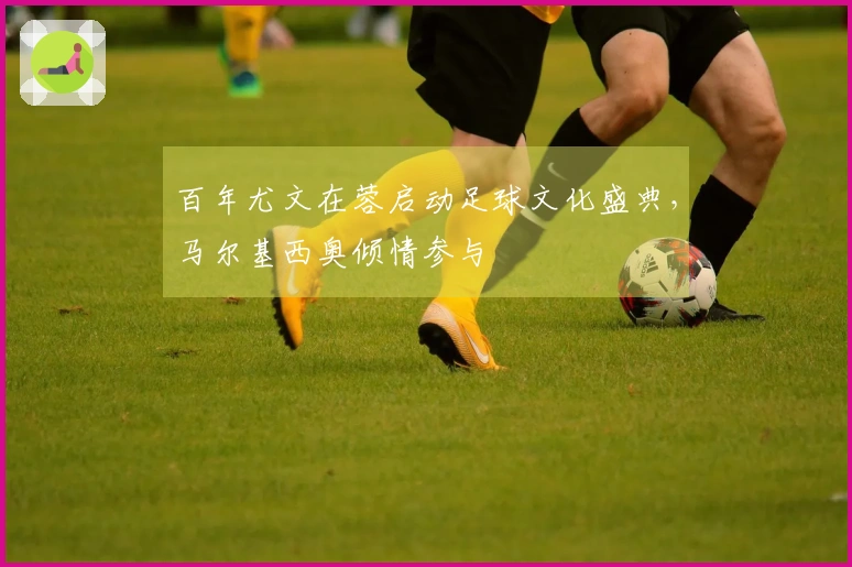 百年尤文在蓉启动足球文化盛典，马尔基西奥倾情参与
