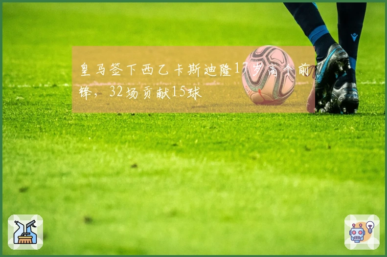 皇马签下西乙卡斯迪隆17岁高个前锋，32场贡献15球