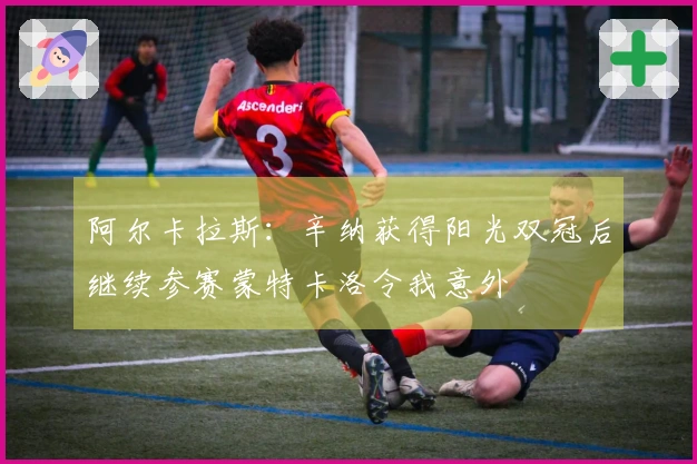 阿尔卡拉斯：辛纳获得阳光双冠后继续参赛蒙特卡洛令我意外