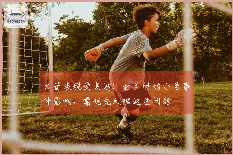 火箭表现受麦迪：杜兰特的小号事件影响，需优先处理这些问题