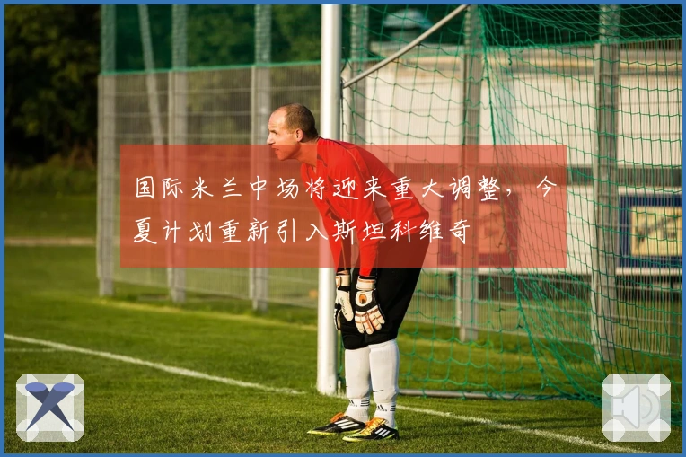 国际米兰中场将迎来重大调整，今夏计划重新引入斯坦科维奇