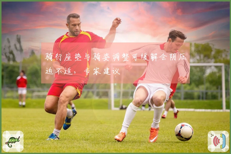 骑行座垫与骑姿调整可缓解会阴压迫不适，专家建议