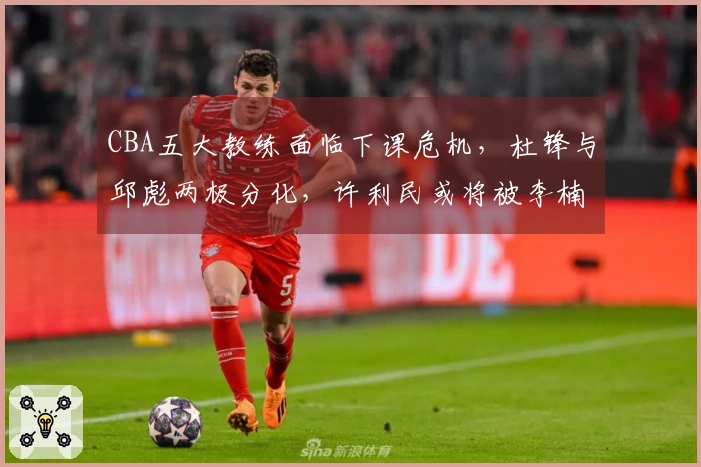 CBA五大教练面临下课危机，杜锋与邱彪两极分化，许利民或将被李楠接替