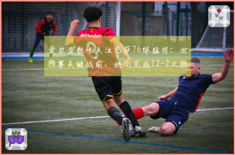 爱尔兰教练关注巴萨76球猛将：世预赛关键战前，她刚完成12-2大胜