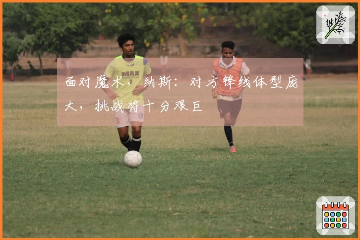 面对魔术，纳斯：对方锋线体型庞大，挑战将十分艰巨