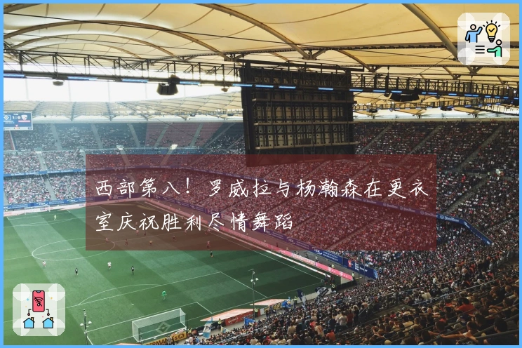 西部第八！罗威拉与杨瀚森在更衣室庆祝胜利尽情舞蹈