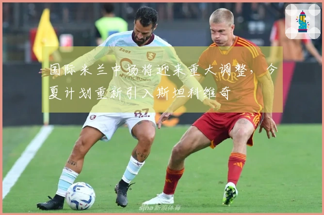 国际米兰中场将迎来重大调整，今夏计划重新引入斯坦科维奇