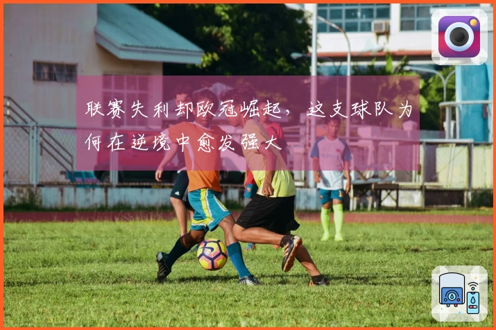联赛失利却欧冠崛起，这支球队为何在逆境中愈发强大