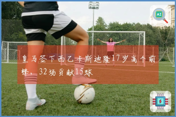 皇马签下西乙卡斯迪隆17岁高个前锋，32场贡献15球